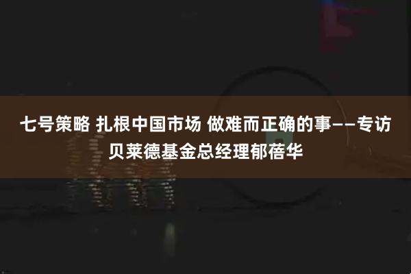 七号策略 扎根中国市场 做难而正确的事——专访贝莱德基金总经理郁蓓华