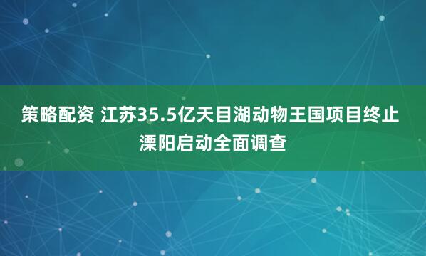 策略配资 江苏35.5亿天目湖动物王国项目终止 溧阳启动全面调查