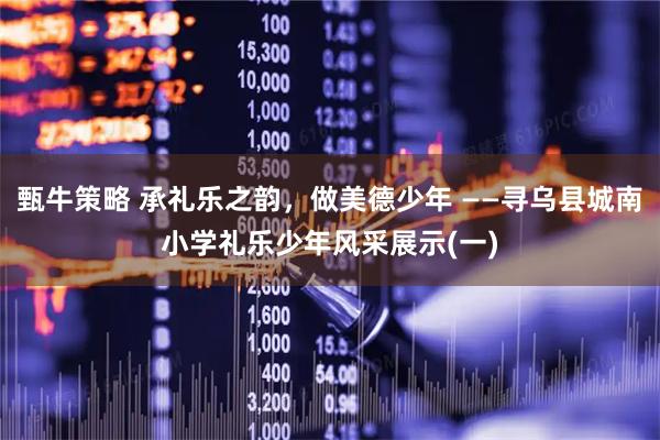甄牛策略 承礼乐之韵，做美德少年 ——寻乌县城南小学礼乐少年风采展示(一)