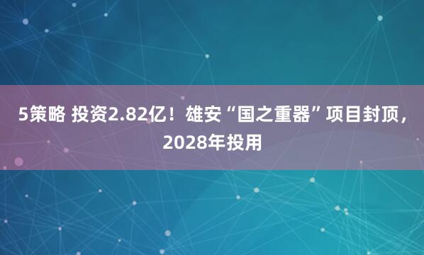 5策略 投资2.82亿！雄安“国之重器”项目封顶，2028年投用