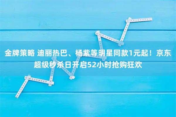 金牌策略 迪丽热巴、杨紫等明星同款1元起！京东超级秒杀日开启52小时抢购狂欢