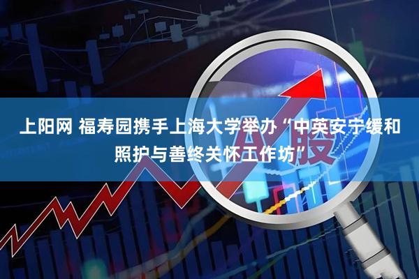 上阳网 福寿园携手上海大学举办“中英安宁缓和照护与善终关怀工作坊”