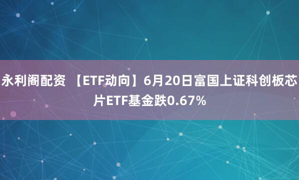 永利阁配资 【ETF动向】6月20日富国上证科创板芯片ETF基金跌0.67%