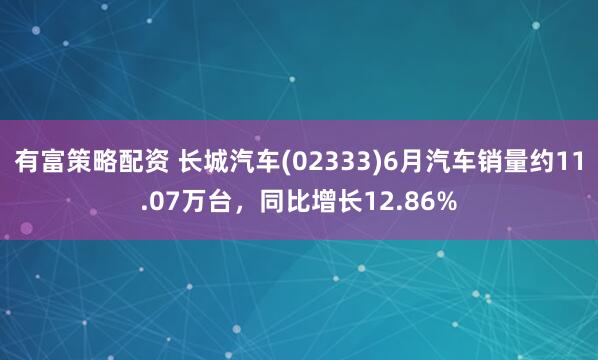有富策略配资 长城汽车(02333)6月汽车销量约11.07万台,同比增长12.86%