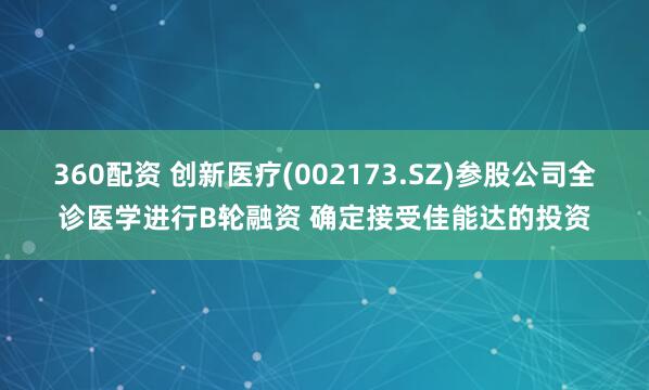 360配资 创新医疗(002173.SZ)参股公司全诊医学进行B轮融资 确定接受佳能达的投资