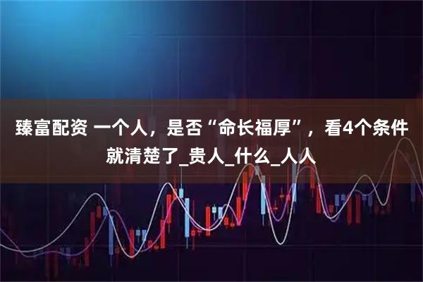 臻富配资 一个人，是否“命长福厚”，看4个条件就清楚了_贵人_什么_人人