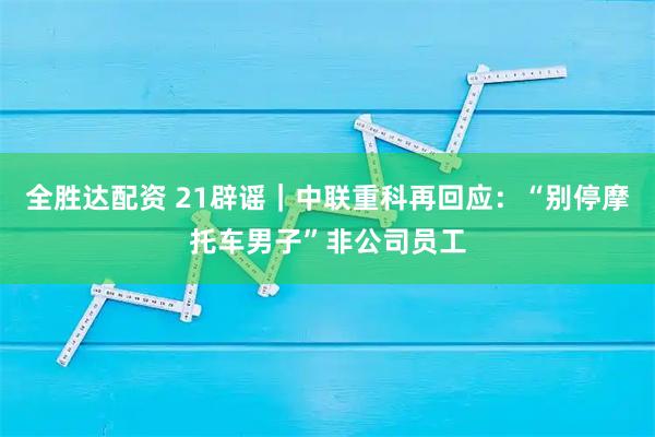 全胜达配资 21辟谣｜中联重科再回应：“别停摩托车男子”非公司员工