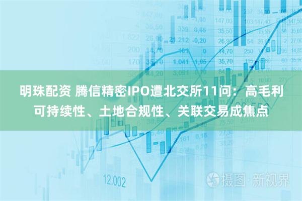 明珠配资 腾信精密IPO遭北交所11问：高毛利可持续性、土地合规性、关联交易成焦点