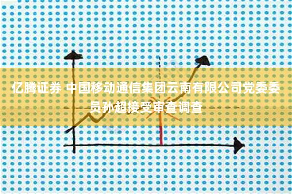 亿腾证券 中国移动通信集团云南有限公司党委委员孙超接受审查调查