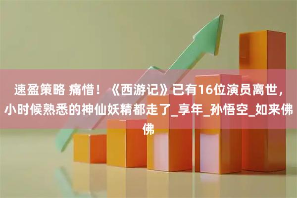 速盈策略 痛惜！《西游记》已有16位演员离世，小时候熟悉的神仙妖精都走了_享年_孙悟空_如来佛