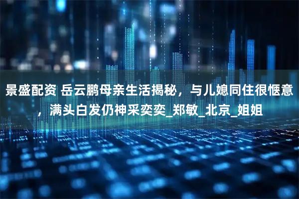 景盛配资 岳云鹏母亲生活揭秘，与儿媳同住很惬意，满头白发仍神采奕奕_郑敏_北京_姐姐