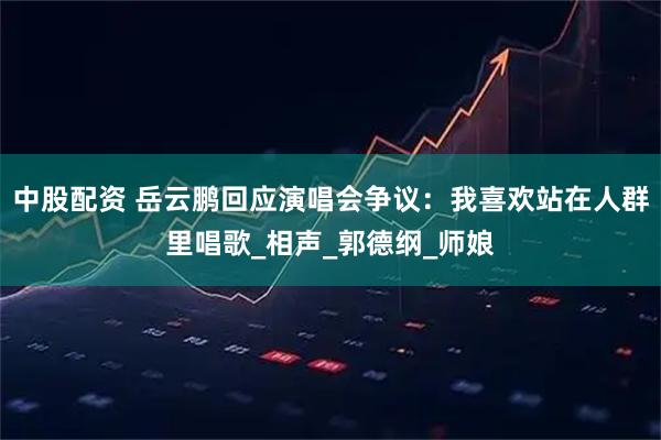 中股配资 岳云鹏回应演唱会争议：我喜欢站在人群里唱歌_相声_郭德纲_师娘
