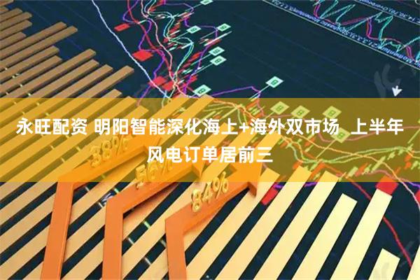 永旺配资 明阳智能深化海上+海外双市场  上半年风电订单居前三