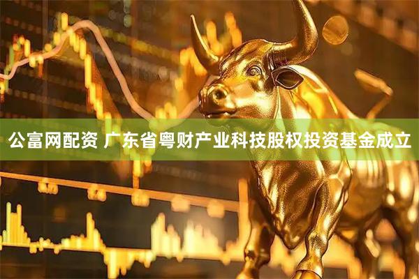 公富网配资 广东省粤财产业科技股权投资基金成立