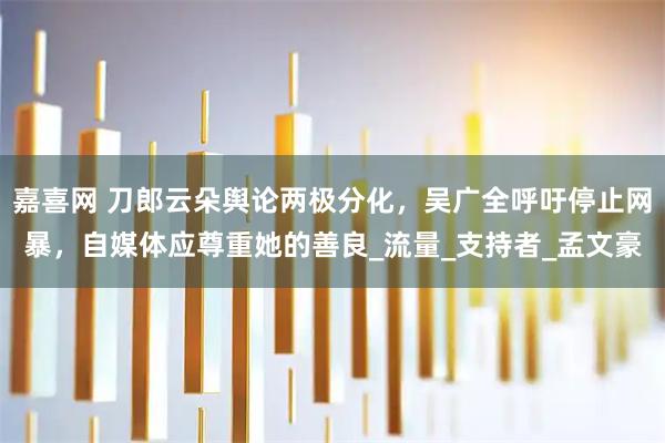 嘉喜网 刀郎云朵舆论两极分化，吴广全呼吁停止网暴，自媒体应尊重她的善良_流量_支持者_孟文豪