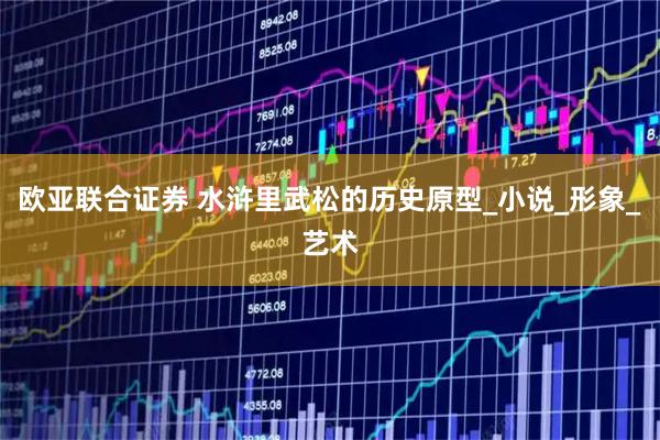 欧亚联合证券 水浒里武松的历史原型_小说_形象_艺术